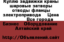 Куплю задвижки краны шаровые затворы отводы фланцы электропривода  › Цена ­ 90 000 - Все города Бизнес » Оборудование   . Алтайский край